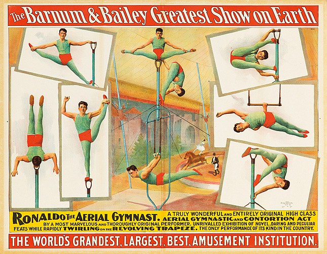 The Barnum & Bailey, Greatest, Show On Earth, Ronaldo the Aerial Gymnast. Atruly Wonderful And Entirely Original High Class, Aerial Gymnastic And contortion Act, By A Most Marvelous And Thoroughly Original Performer. Unrivalled Exhibition Of Novel.Daring And Peculiar, Efats While Rapidly Twirling On The Revolving Trapeze. the Only Performance Of Its Kind In the Country., The World’s Grandest,Largest,Best,Amusement Institution.