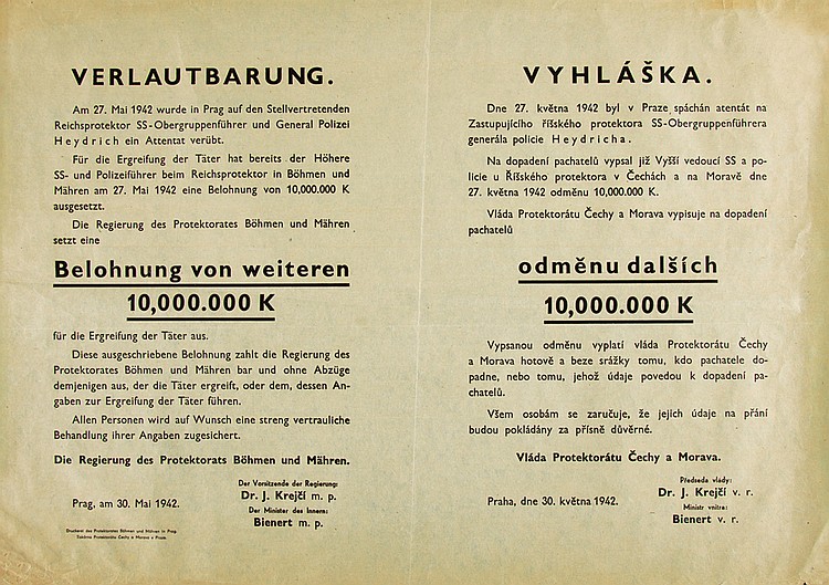 Verlautbarung., Am 27 Mai 1942 Wurde In Prag Auf Den Stellvertrenden, Reichsprotcktor Ss Oberguppenfuhrer Und General Polozel, Heydrich Ein Attentet Verubt., Fur Die Ergreifung Der Tater Hat Bereits Der Hohere, Ss Und Polozeifuhrer Beim Reichsprotektor In Bohmen Und, Mahren Am 27. Mai 1942 Eine Belohnung Von 10,000,000 K, Ausgesetzt., Die Regierung Des Protektorates Bohmen Und Mahren, Setzt Eine, Belohnung Von Weiterren, 10,000.000 K, Fur Die Ergreifung Der Tater Aus., Diese Ausegeschriebene Belohnung Zahlt Die Regierung Des, Protektorrates Bohmen Und Mahren Bar Und Ohne Abzuge, Demjenigen Aus, Der Die Tater Ergreift, Oder Dem, Dessen An , Gaben Zur Ergreifung Der Tater Fuhren., Allen Personen Wird Auf Wunsch Eine Streng Vertrauliche, Behandlung Lhre Angaben Zugesichert., Die Regierung des Protektorats Bohmen Und Mahren., Dr.J.Krect M. P., Bienert M. P., Prag Am 30. Mal 1942., Vyhlaska., Dne 27. Kvetna 1942 Byl V Praze. Spachan Atentat Na, Zastupujfelho Fsskeho Protektora Ss Obergruppenfuhrera, Generala Polocie Heydrlcha., Na Dopadeni Pachatelu Vypsal Jiz Vyssi Vedouci Ss A Po , Liele U Risskeho Protektora V Cechach A Na Morave Dne, 27. Kvetna 1942 Odmenu 10,000.000 K., Vlada Protektoratu Cechy A Morava Vypisuje Na Dopadeni, PAchatelu., Odmenu Dalsich, 10,000.00 K, Vyplati Vlada Protcktoratu Cechy, A Morava Hotove A Beze Srazky Tomu, Kdo Pachatele Do , PAdne Nedo Tomu, Jehoz Udaje Povedou K Dopadeni Pa , Chatelu., Vsem Osobam Se Zarucuje, Ze Jejich Udaje Na Prani, Budou za Prisne Duverne., Vlada Protektoratu Cechy A Morava., Dr. J. Krejct V. R., Bienert V. R., Praha, Dne 30. Kvetna 1942.